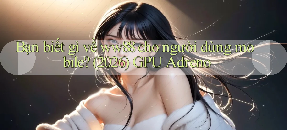 Bạn biết gì về ww88 cho người dùng mobile (2026) GPU Adreno