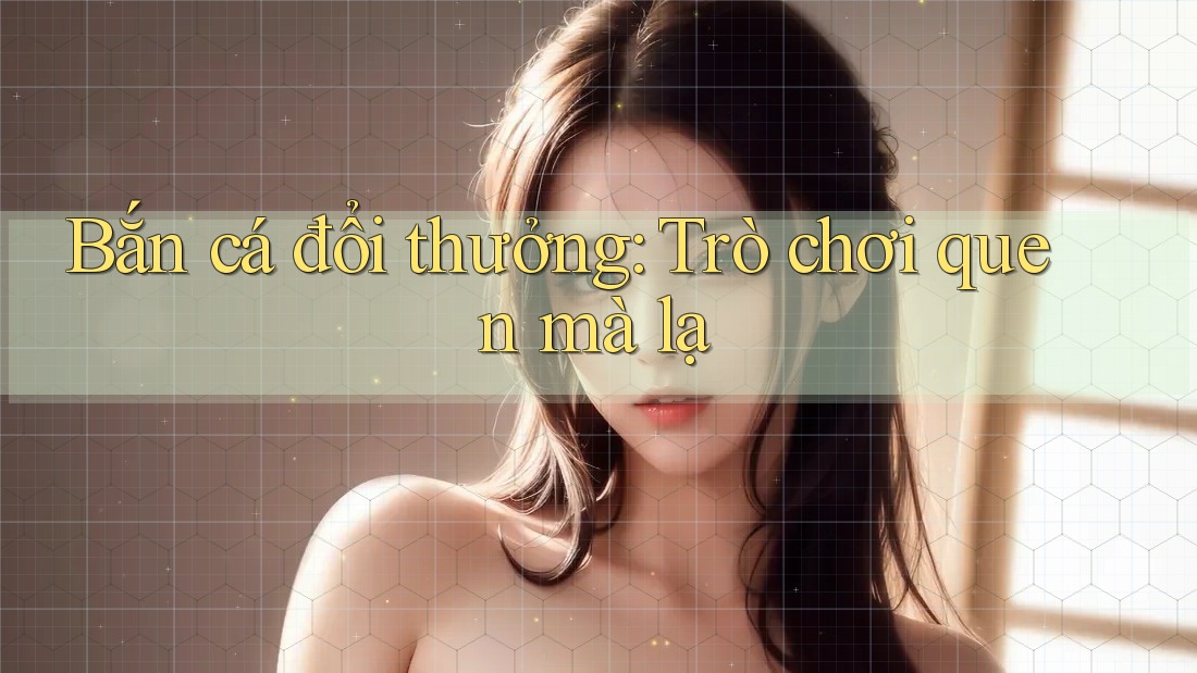 Bắn cá đổi thưởng - Trò chơi quen mà lạ