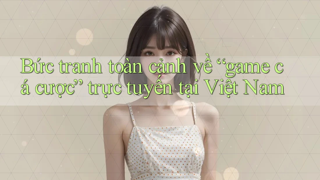 Bức tranh toàn cảnh về “game cá cược” trực tuyến tại Việt Nam