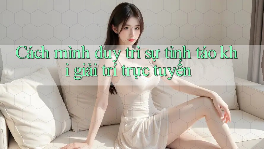 Cách mình duy trì sự tỉnh táo khi giải trí trực tuyến