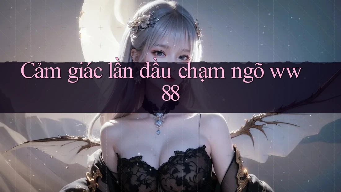 Cảm giác lần đầu chạm ngõ ww88