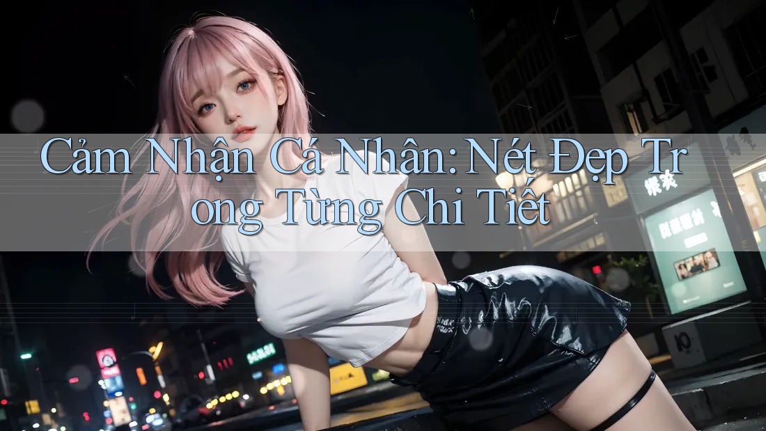 Cảm Nhận Cá Nhân: Nét Đẹp Trong Từng Chi Tiết