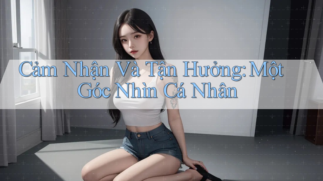 Cảm Nhận Và Tận Hưởng: Một Góc Nhìn Cá Nhân