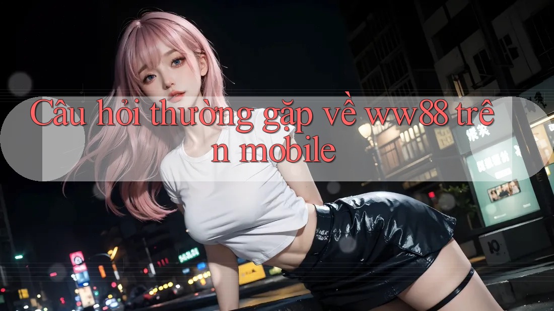 Câu hỏi thường gặp về ww88 trên mobile