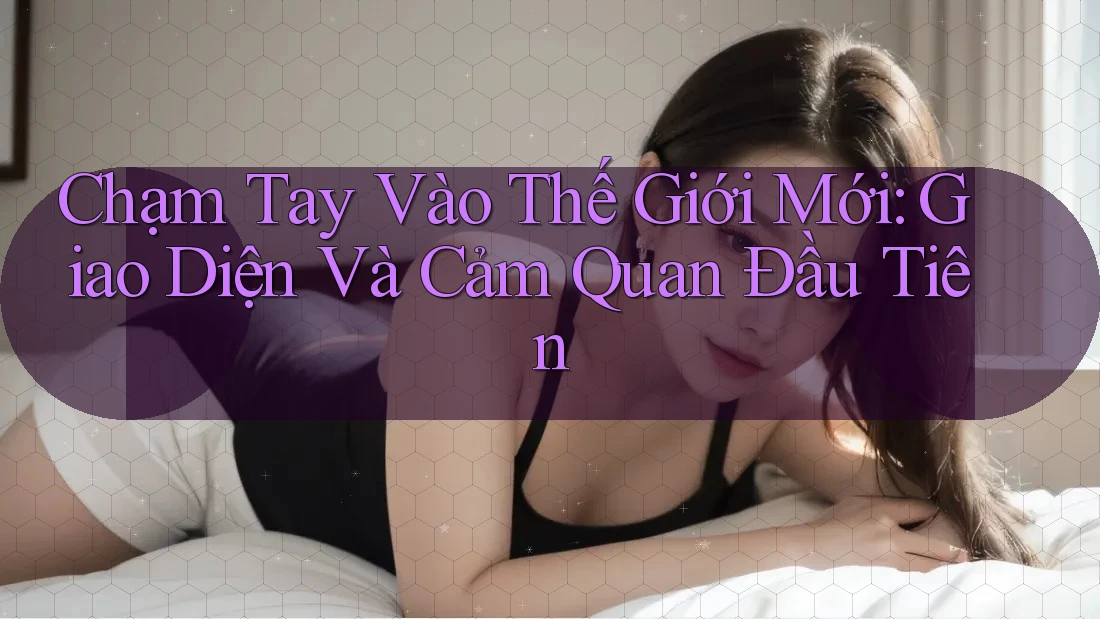Chạm Tay Vào Thế Giới Mới: Giao Diện Và Cảm Quan Đầu Tiên