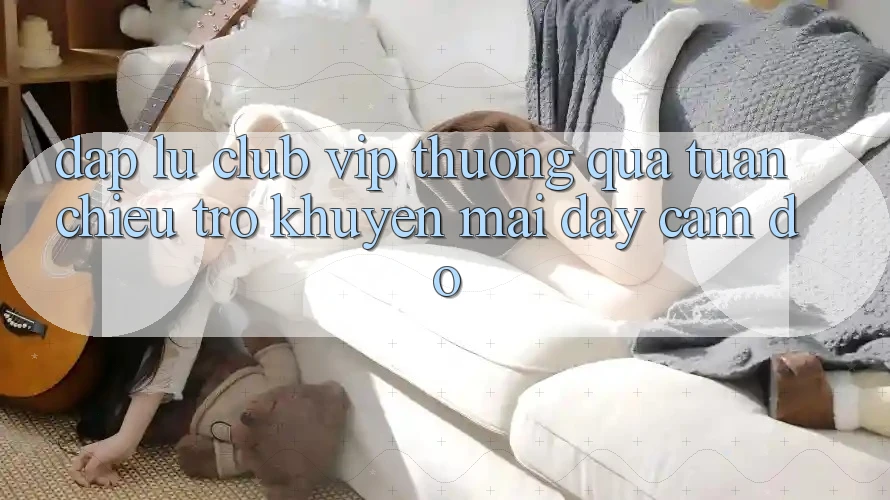 “Đập Lu Club VIP Thưởng Quà Tuần” – Chiêu Trò Khuyến Mãi Đầy Cám Dỗ “Đập Lu Club VIP Thưởng Quà Tuần” – Chiêu Trò Khuyến Mãi Đầy Cám Dỗ