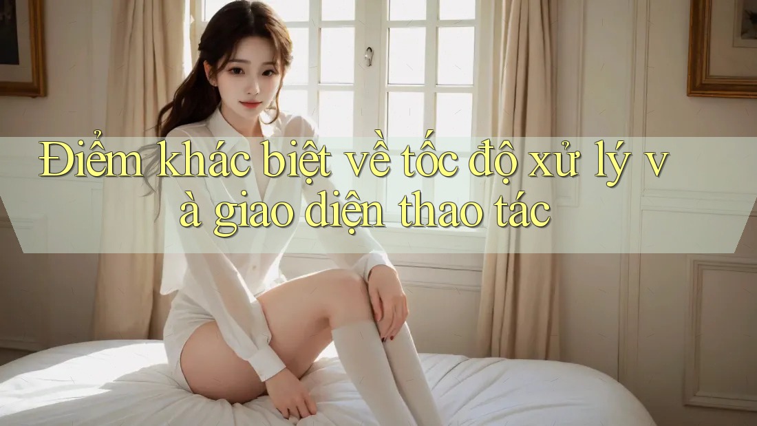 Điểm khác biệt về tốc độ xử lý và giao diện thao tác