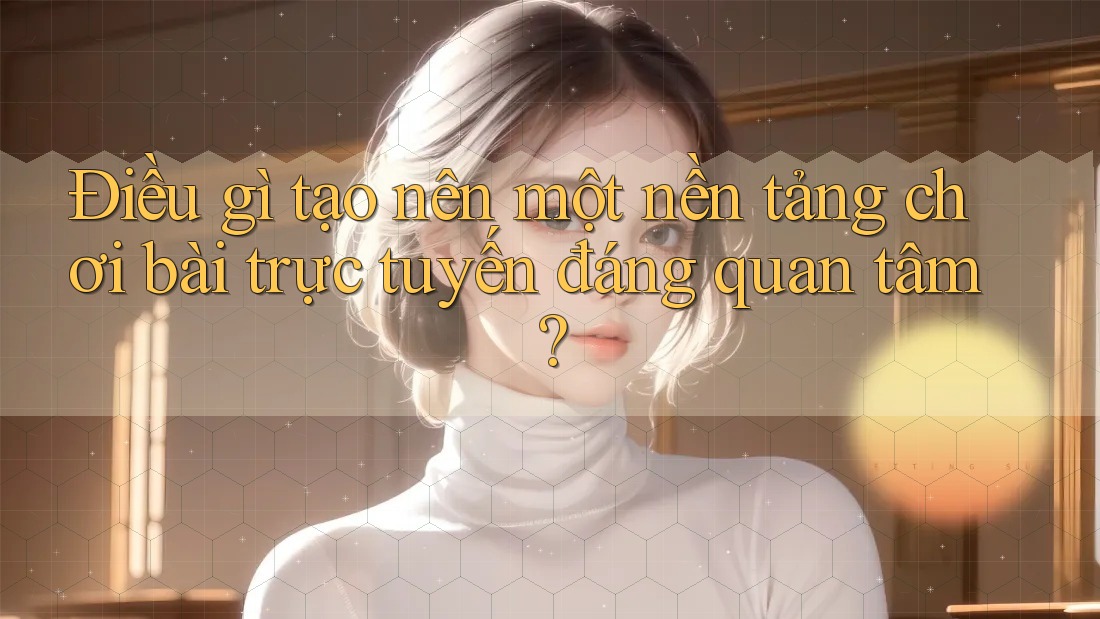Điều gì tạo nên một nền tảng chơi bài trực tuyến đáng quan tâm?