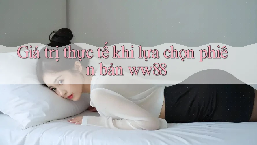 Giá trị thực tế khi lựa chọn phiên bản ww88 Giá trị thực tế khi lựa chọn phiên bản ww88