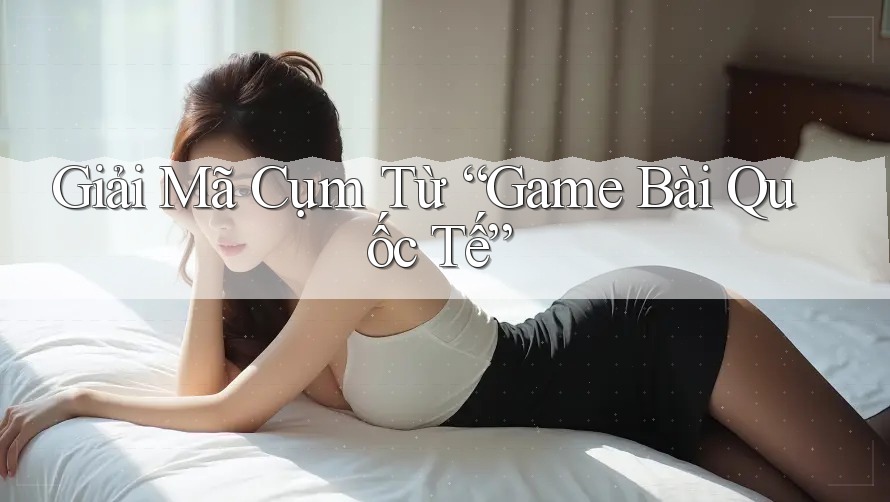 Giải Mã Cụm Từ “Game Bài Quốc Tế” Giải Mã Cụm Từ “Game Bài Quốc Tế”