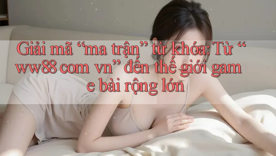 Giải mã “ma trận” từ khóa: Từ “ww88 com vn” đến thế giới game bài rộng lớn