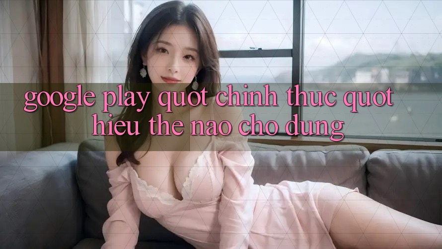 Google Play " chính thức" – Hiểu thế nào cho đúng? Google Play " chính thức" – Hiểu thế nào cho đúng?