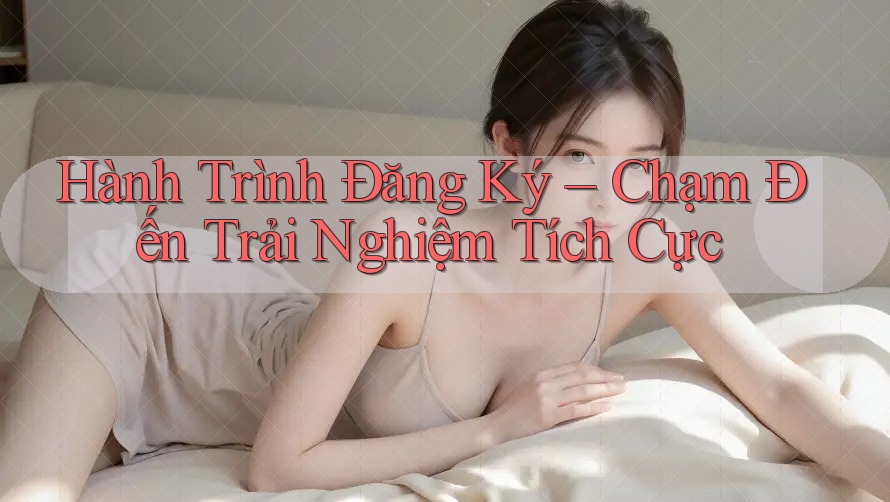 Hành Trình Đăng Ký – Chạm Đến Trải Nghiệm Tích Cực Hành Trình Đăng Ký – Chạm Đến Trải Nghiệm Tích Cực
