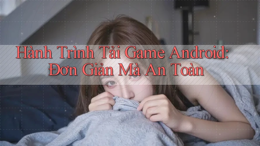 Hành Trình Tải Game Android: Đơn Giản Mà An Toàn
