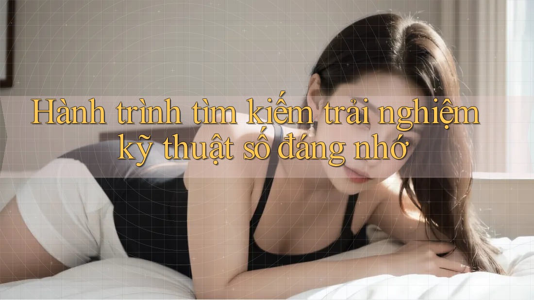 Hành trình tìm kiếm trải nghiệm kỹ thuật số đáng nhớ