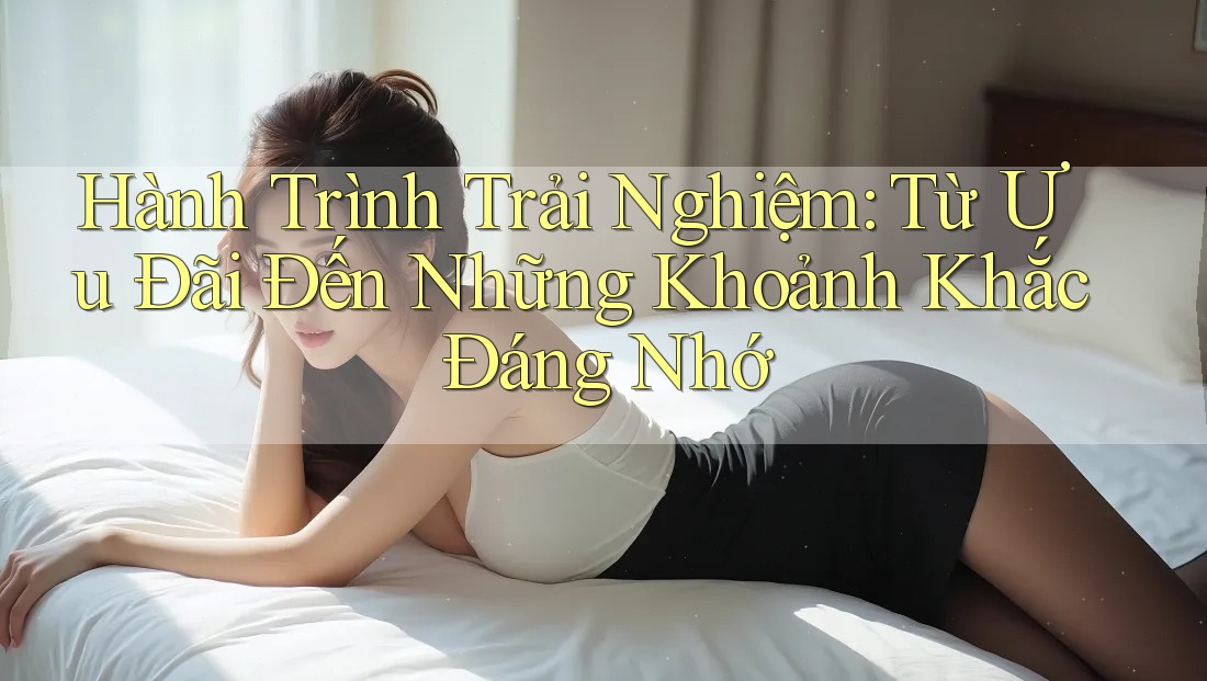 Hành Trình Trải Nghiệm: Từ Ưu Đãi Đến Những Khoảnh Khắc Đáng Nhớ