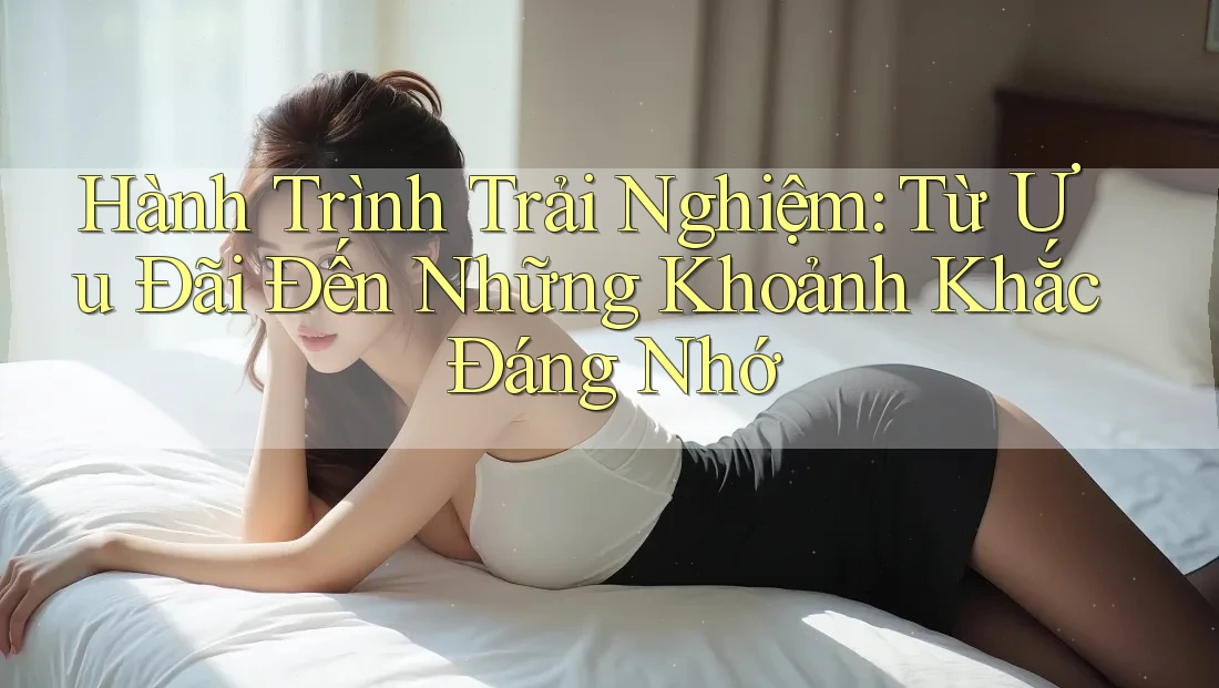 Hành Trình Trải Nghiệm: Từ Ưu Đãi Đến Những Khoảnh Khắc Đáng Nhớ