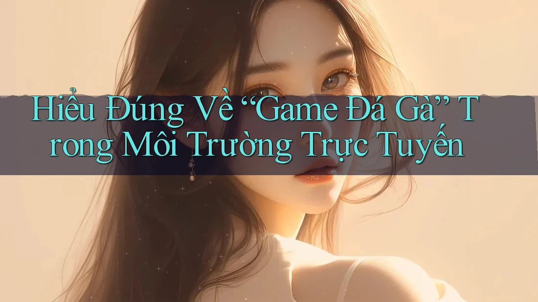 Hiểu Đúng Về “Game Đá Gà” Trong Môi Trường Trực Tuyến Hiểu Đúng Về “Game Đá Gà” Trong Môi Trường Trực Tuyến
