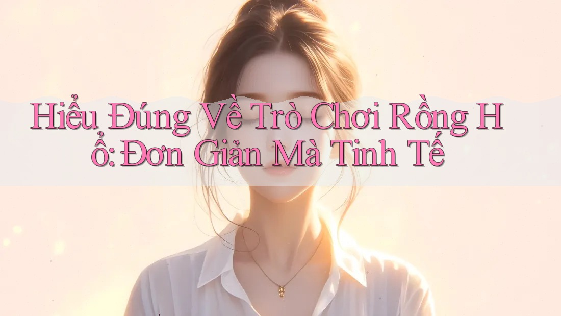 Hiểu Đúng Về Trò Chơi Rồng Hổ: Đơn Giản Mà Tinh Tế