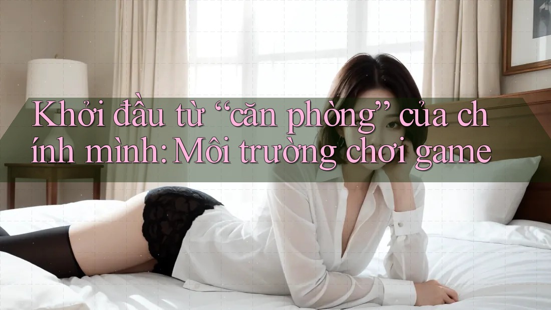 Khởi đầu từ “căn phòng” của chính mình: Môi trường chơi game