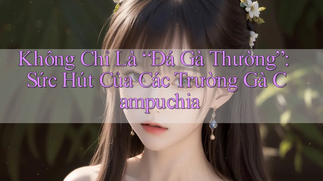 Không Chỉ Là “Đá Gà Thường”: Sức Hút Của Các Trường Gà Campuchia