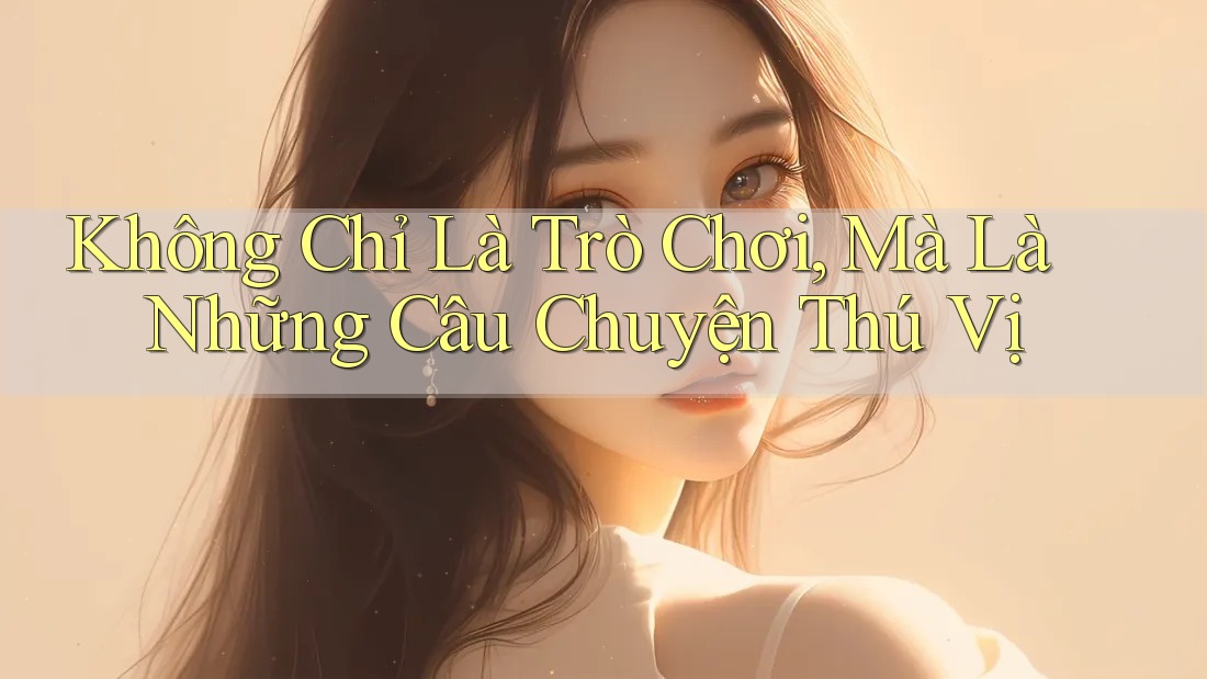 Không Chỉ Là Trò Chơi, Mà Là Những Câu Chuyện Thú Vị