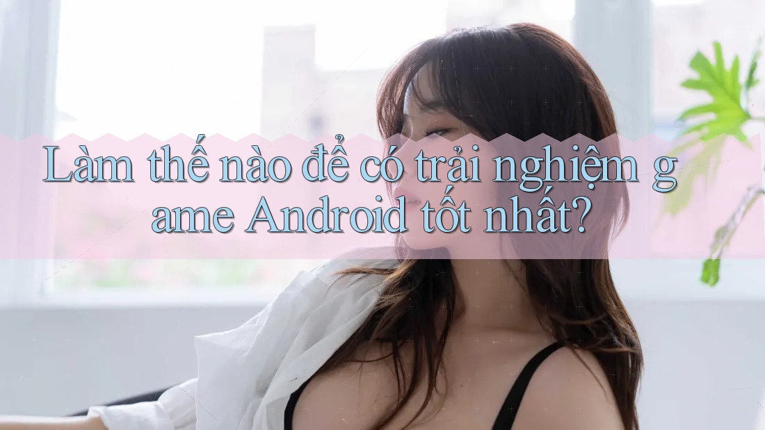 Làm thế nào để có trải nghiệm game Android tốt nhất? Làm thế nào để có trải nghiệm game Android tốt nhất?
