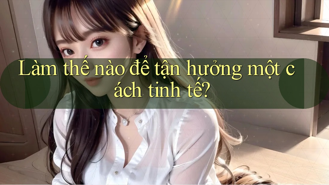 Làm Thế Nào Để Tận Hưởng Một Cách Tinh Tế?
