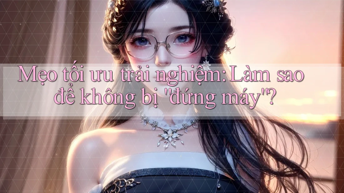 Mẹo tối ưu trải nghiệm: Làm sao để không bị “đứng máy”?