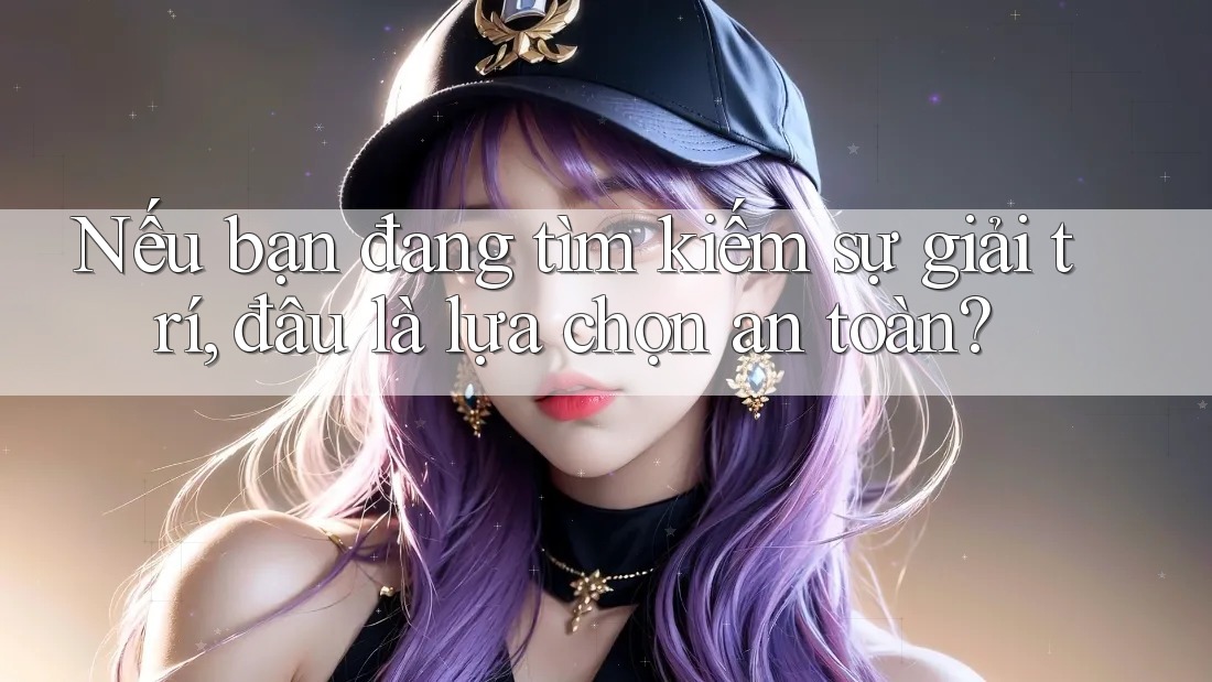 Nếu bạn đang tìm kiếm sự giải trí, đâu là lựa chọn an toàn?
