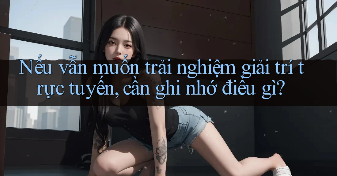 Nếu vẫn muốn trải nghiệm giải trí trực tuyến, cần ghi nhớ điều gì? Nếu vẫn muốn trải nghiệm giải trí trực tuyến, cần ghi nhớ điều gì?