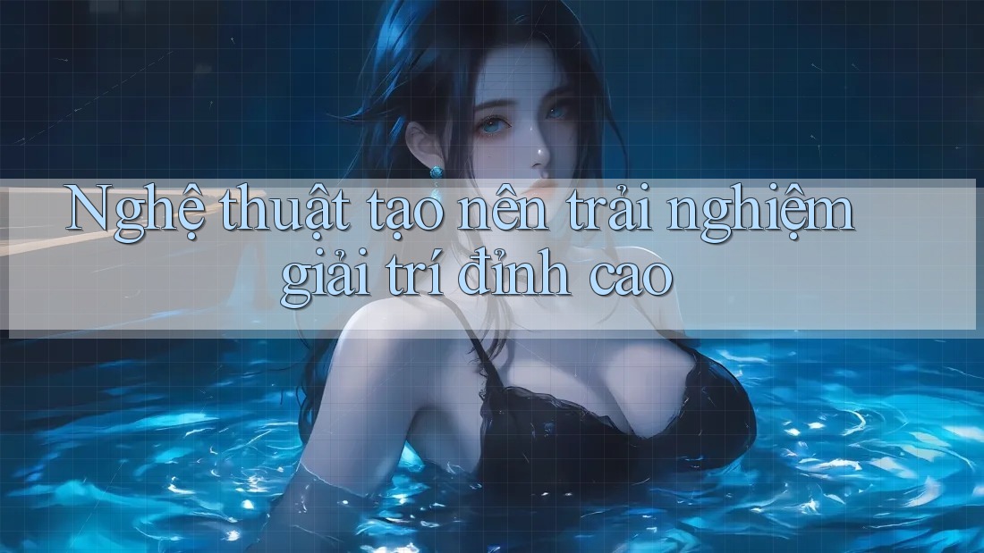 Nghệ thuật tạo nên trải nghiệm giải trí đỉnh cao