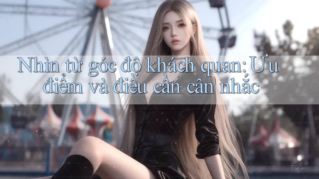 Nhìn từ góc độ khách quan: Ưu điểm và điều cần cân nhắc Nhìn từ góc độ khách quan: Ưu điểm và điều cần cân nhắc