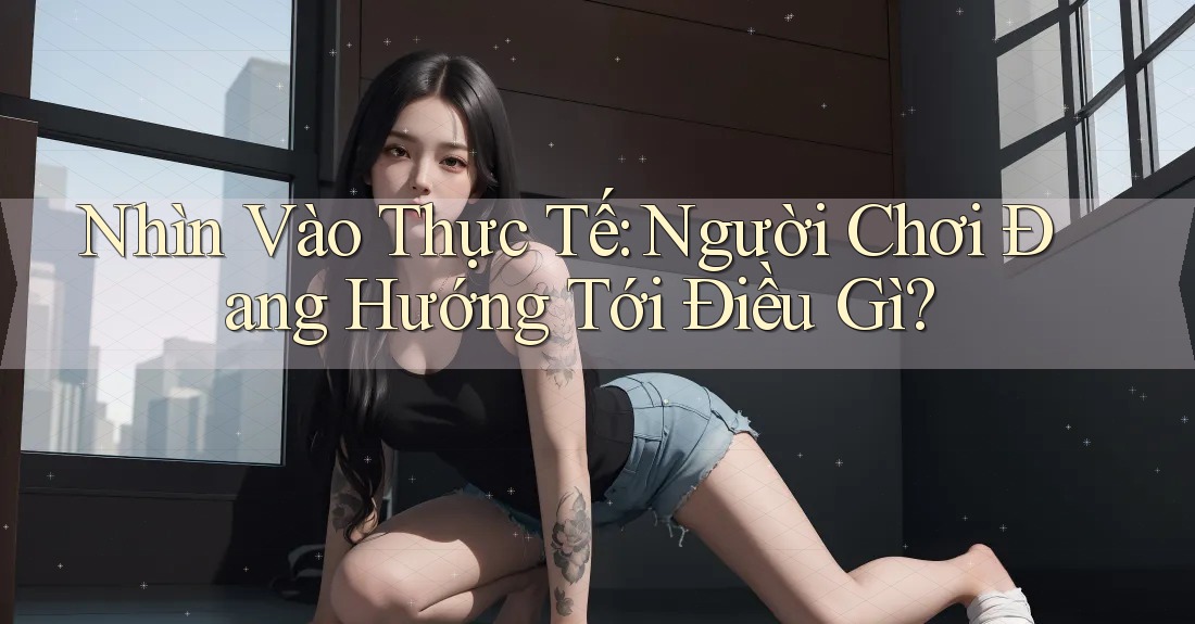 Nhìn Vào Thực Tế: Người Chơi Đang Hướng Tới Điều Gì? Nhìn Vào Thực Tế: Người Chơi Đang Hướng Tới Điều Gì?