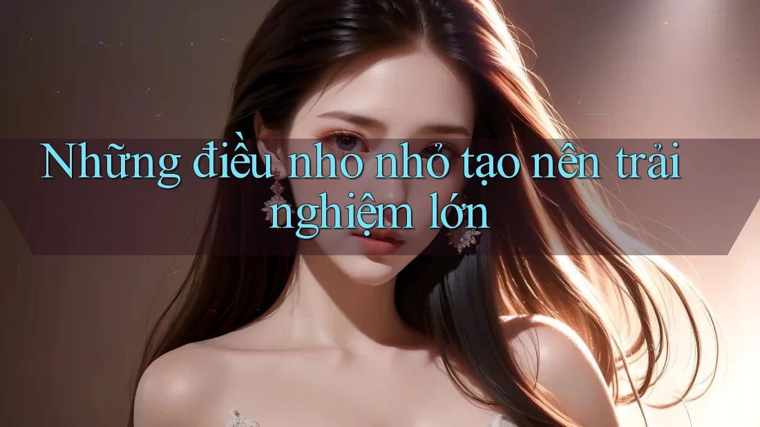 Những điều nho nhỏ tạo nên trải nghiệm lớn Những điều nho nhỏ tạo nên trải nghiệm lớn
