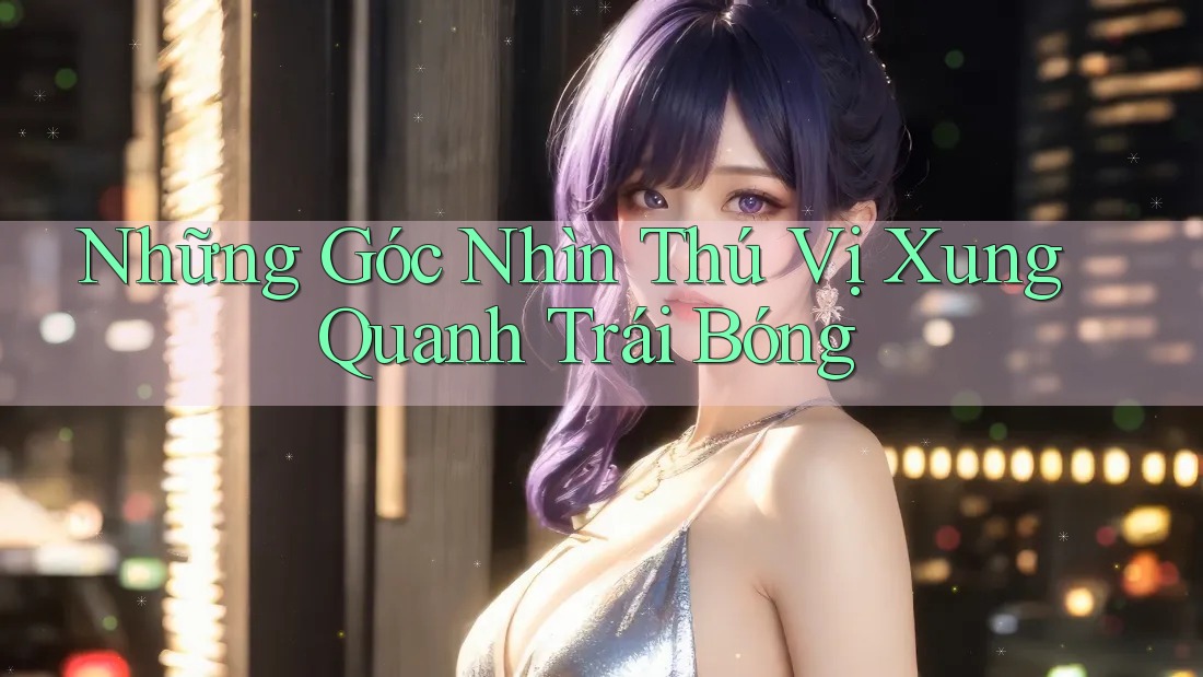 Những Góc Nhìn Thú Vị Xung Quanh Trái Bóng Những Góc Nhìn Thú Vị Xung Quanh Trái Bóng