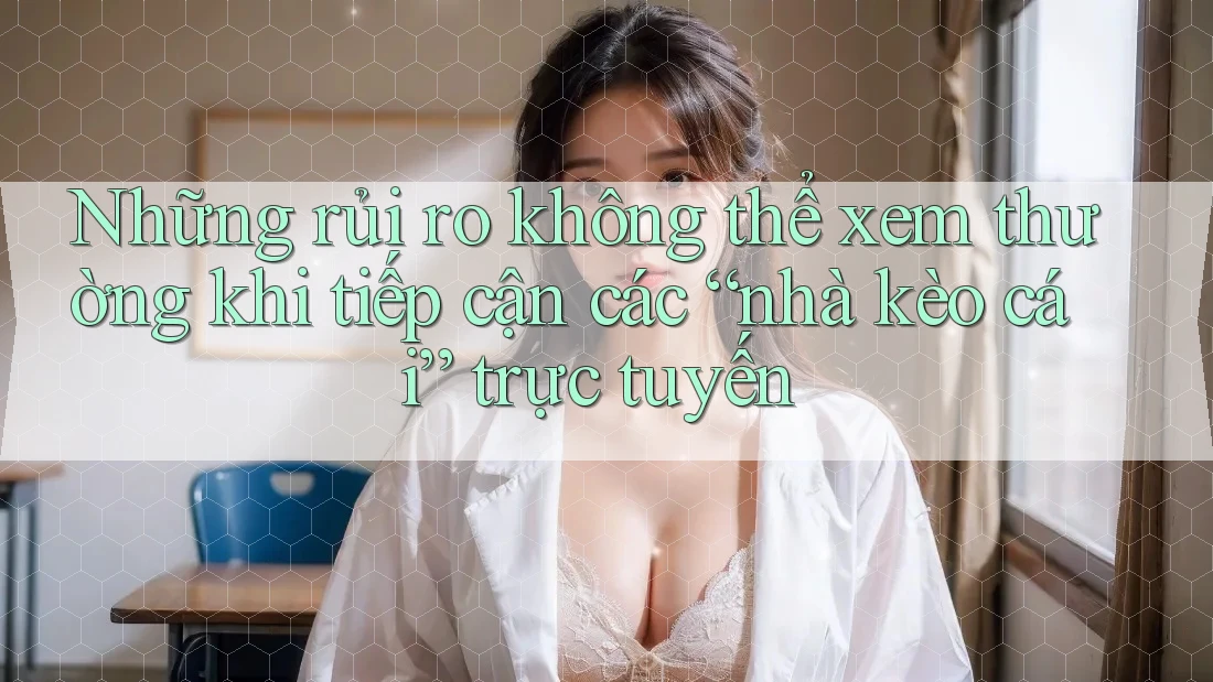 Những rủi ro không thể xem thường khi tiếp cận các “nhà kèo cái” trực tuyến