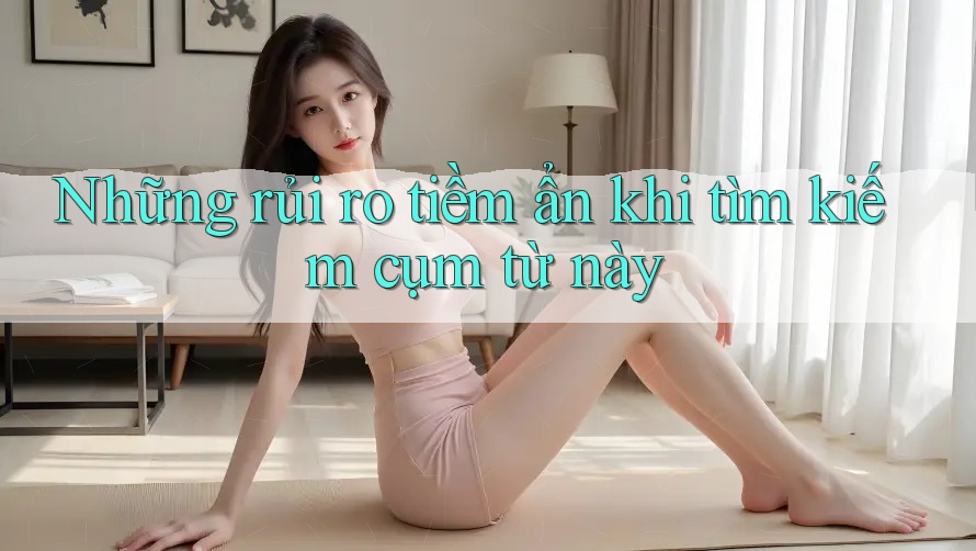 Những rủi ro tiềm ẩn khi tìm kiếm cụm từ này