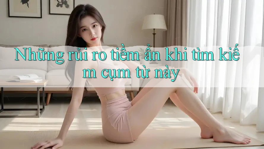 Những rủi ro tiềm ẩn khi tìm kiếm cụm từ này