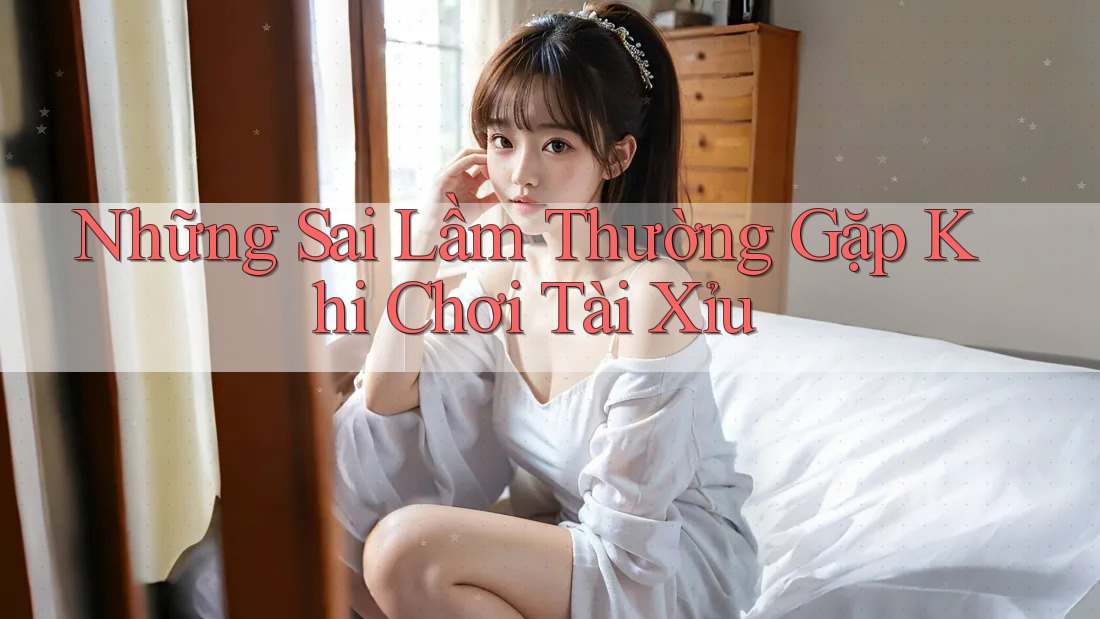 Những Sai Lầm Thường Gặp Khi Chơi Tài Xỉu