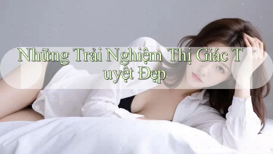 Những Trải Nghiệm Thị Giác Tuyệt Đẹp Những Trải Nghiệm Thị Giác Tuyệt Đẹp