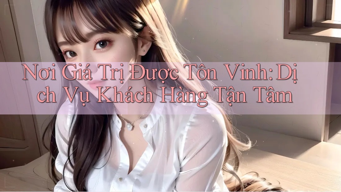 Nơi Giá Trị Được Tôn Vinh: Dịch Vụ Khách Hàng Tận Tâm Nơi Giá Trị Được Tôn Vinh: Dịch Vụ Khách Hàng Tận Tâm