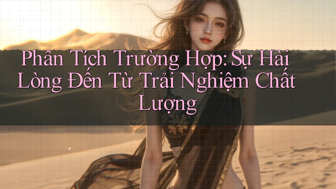 Phân Tích Trường Hợp: Sự Hài Lòng Đến Từ Trải Nghiệm Chất Lượng
