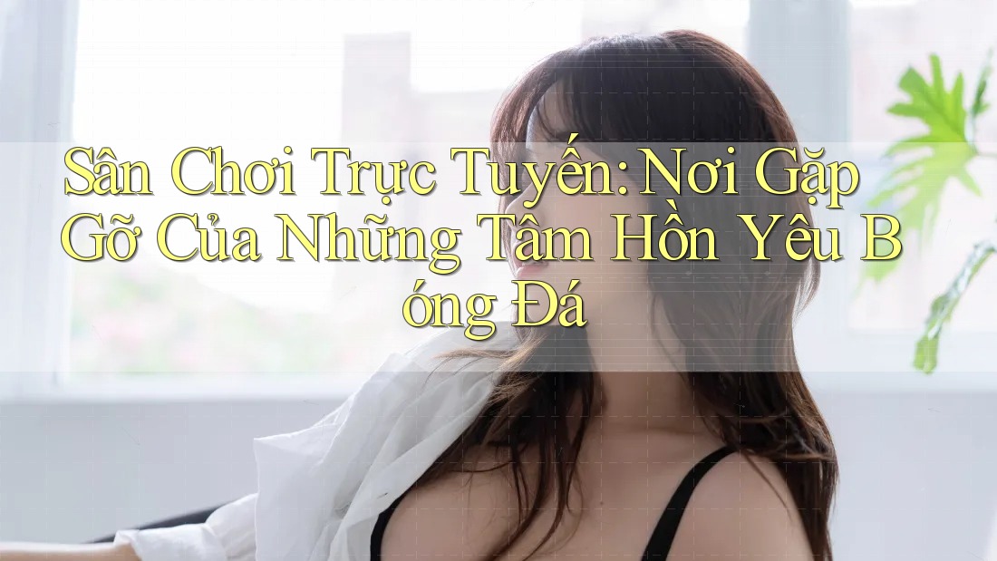 Sân Chơi Trực Tuyến: Nơi Gặp Gỡ Của Những Tâm Hồn Yêu Bóng Đá