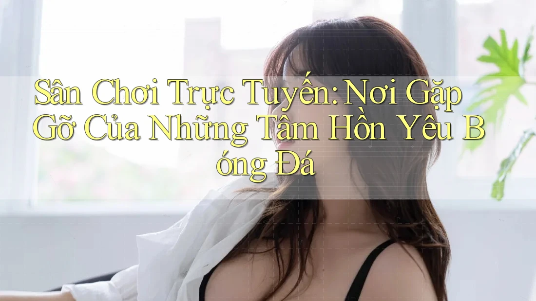 Sân Chơi Trực Tuyến: Nơi Gặp Gỡ Của Những Tâm Hồn Yêu Bóng Đá