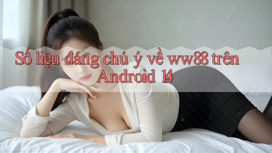 Số liệu đáng chú ý về ww88 trên Android 14