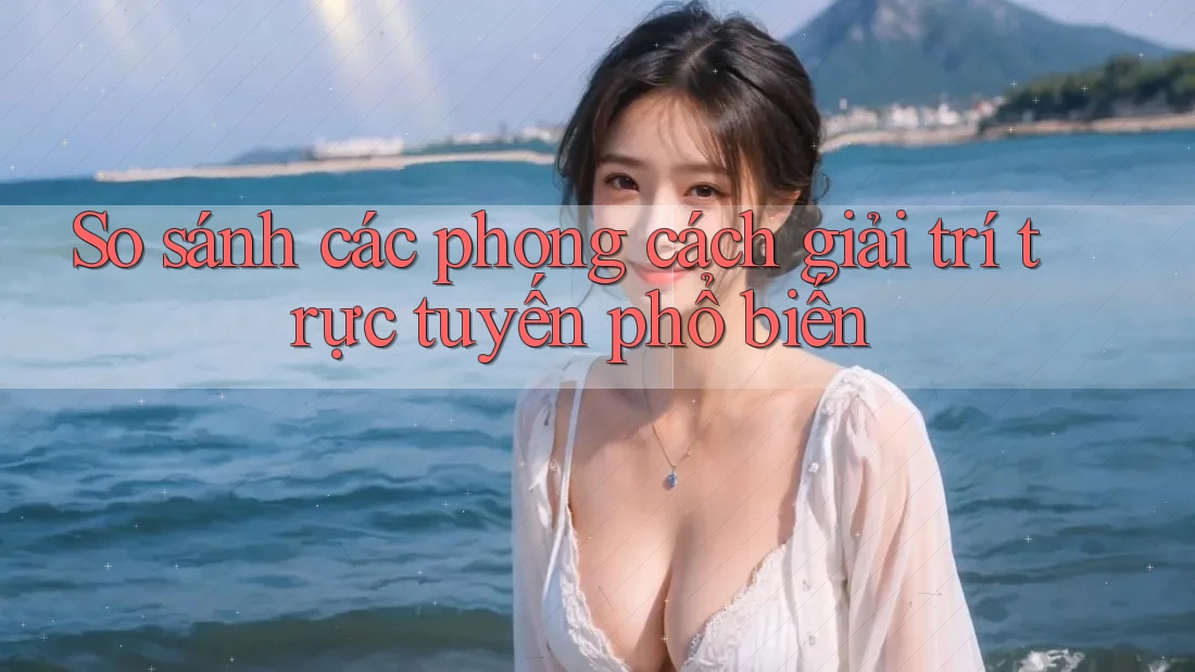 So sánh các phong cách giải trí trực tuyến phổ biến So sánh các phong cách giải trí trực tuyến phổ biến