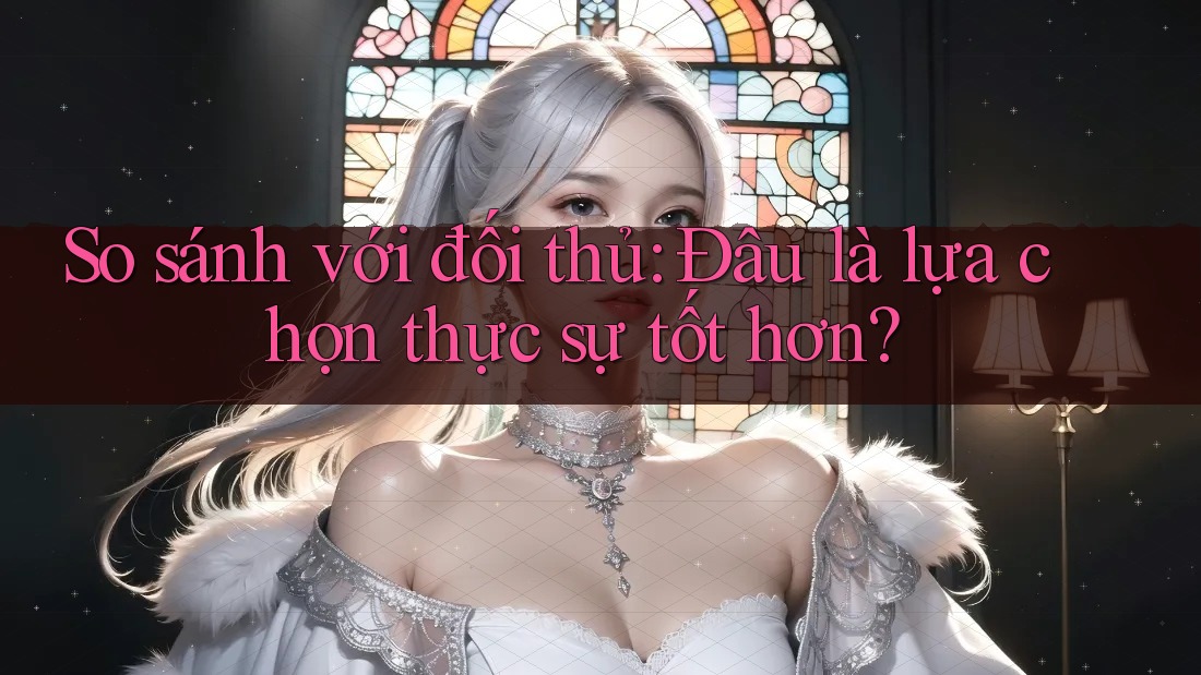 So sánh với đối thủ: Đâu là lựa chọn thực sự tốt hơn?
