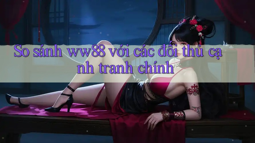 So sánh ww88 với các đối thủ cạnh tranh chính
