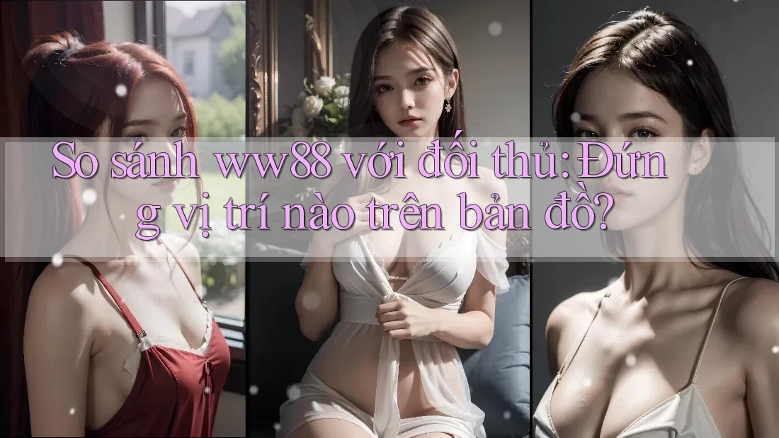 So sánh ww88 với đối thủ: Đứng vị trí nào trên bản đồ?